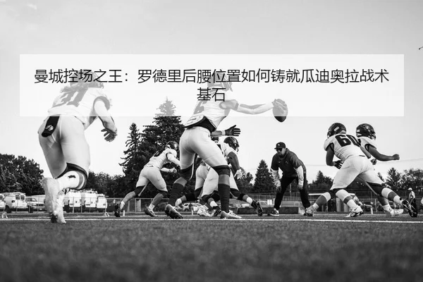 曼城控场之王：罗德里后腰位置如何铸就瓜迪奥拉战术基石